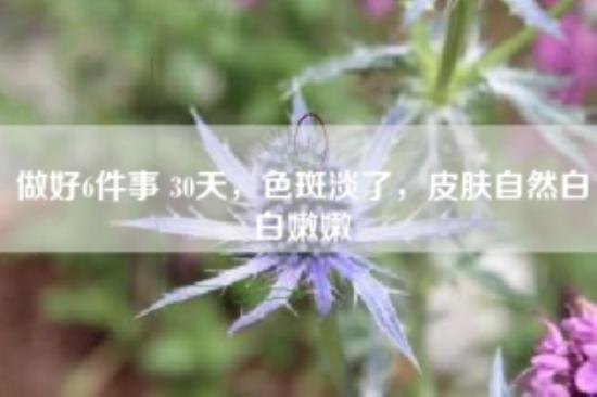 做好6件事 30天，色斑淡了，皮肤自然白白嫩嫩