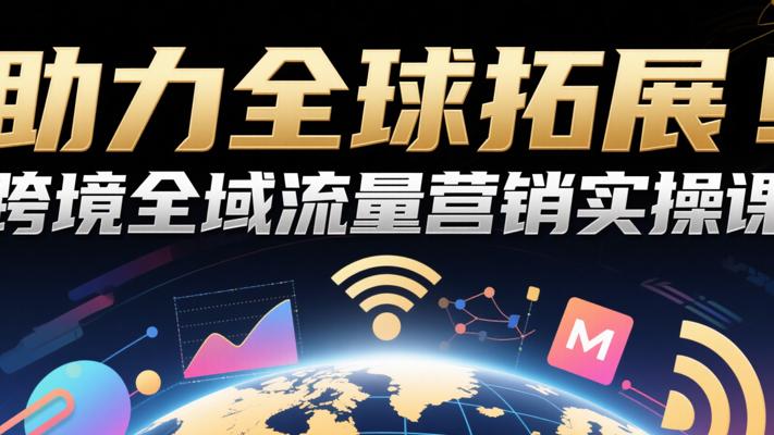 助力全球拓展！跨境全域流量营销实操课