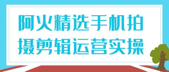 阿火精选手机拍摄剪辑运营实操【吾爱】
