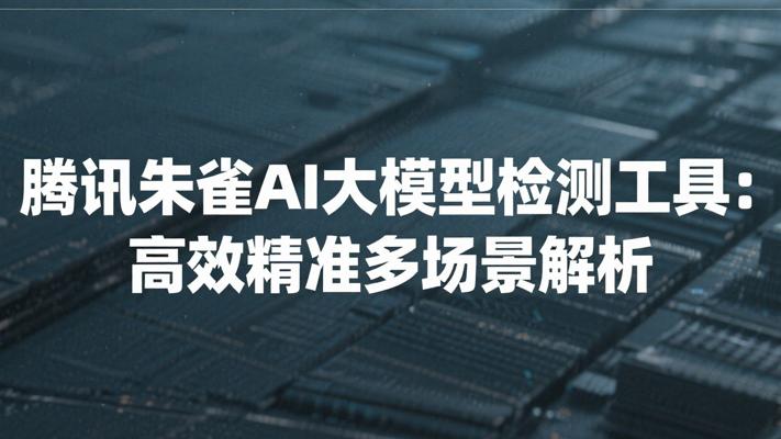 腾讯朱雀AI大模型检测工具高效精准多场景解析