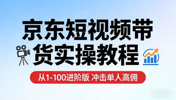 京东短视频带货实操教程 从1-100进阶版 冲击单人高佣