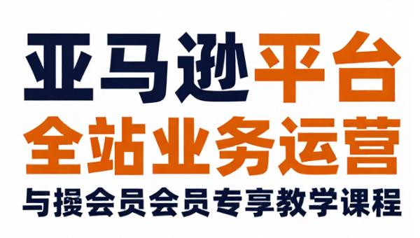 亚马逊平台全站业务运营与会员专享教学课程