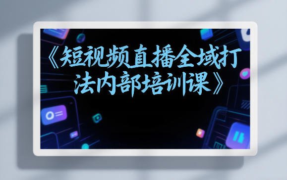 短视频直播全域打法内部培训课【飞书文档】-原创
