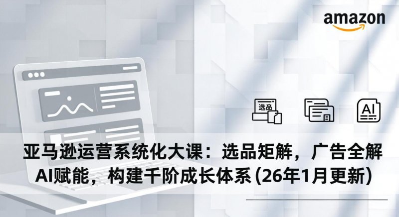 亚马逊运营系统化大课 选品矩阵 广告全解 AI赋能 构建千阶成长体系 26年1月更新 -原创