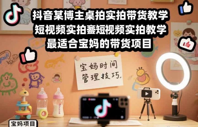 抖音某博主桌拍实拍带货教学 短视频实拍教学 最适合宝妈的带货项目-原创
