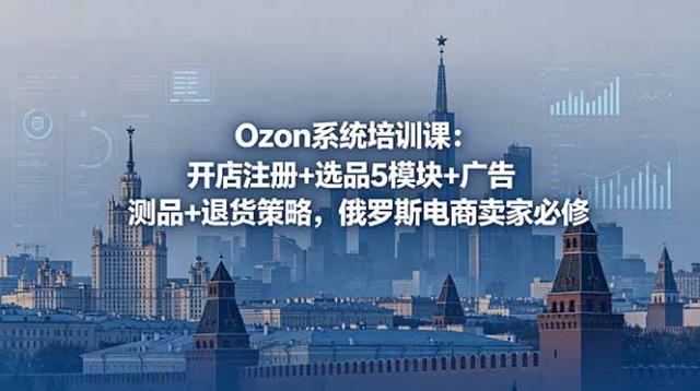 Ozon系统培训课：开店注册选品5模块广告测品退货策略，俄罗斯电商卖家必修